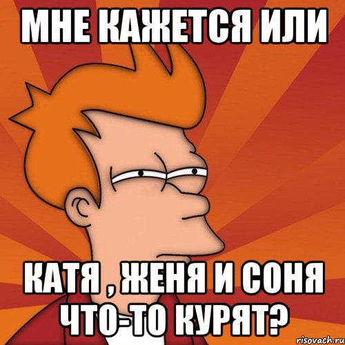 Мне кажется или Катя , Женя и Соня что-то курят?, Мем Мне кажется или (Фрай Футурама)