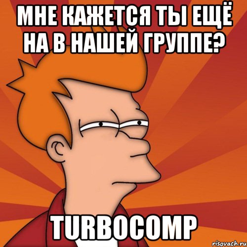 МНЕ КАЖЕТСЯ ты ещё на в нашей группе? TurboComp, Мем Мне кажется или (Фрай Футурама)