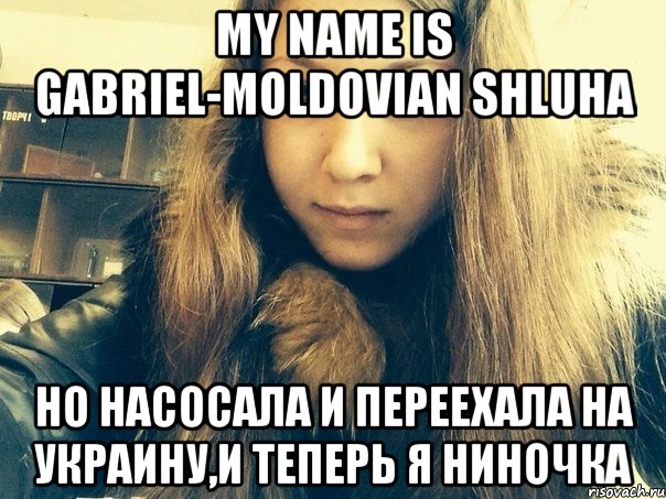 My name is Gabriel-moldovian shluha Но насосала и переехала на Украину,и теперь я Ниночка