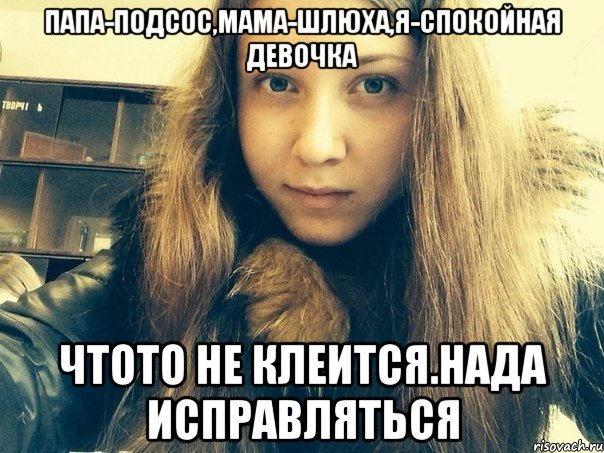 Папа-подсос,мама-шлюха,я-спокойная девочка Чтото не клеится.Нада исправляться