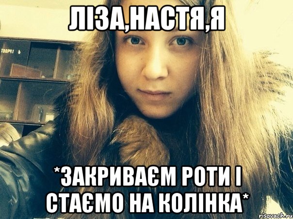Ліза,Настя,я *Закриваєм роти і стаємо на колінка*