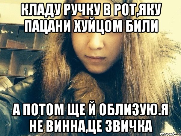 Кладу ручку в рот,яку пацани хуйцом били А потом ще й облизую.Я не винна,це звичка