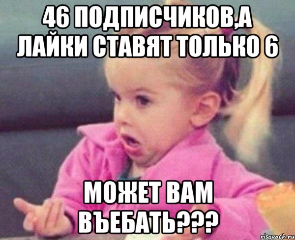 46 подписчиков,а лайки ставят только 6 может вам въебать???, Мем  Ты говоришь (девочка возмущается)