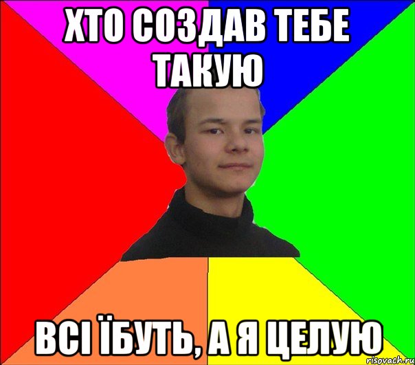 ХТО СОЗДАВ ТЕБЕ ТАКУЮ ВСІ ЇБУТЬ, А Я ЦЕЛУЮ