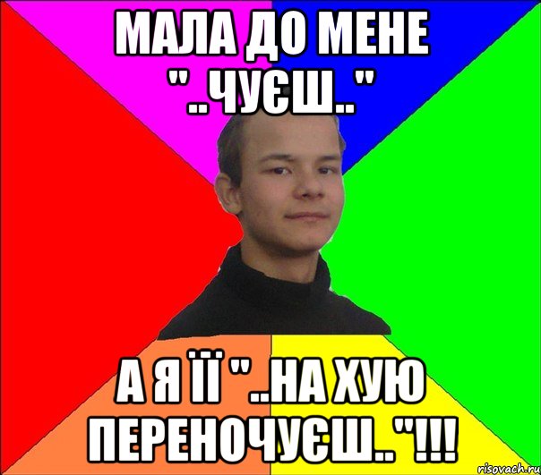 МАЛА ДО МЕНЕ "..ЧУЄШ.." А Я ЇЇ "..НА ХУЮ ПЕРЕНОЧУЄШ.."!!!