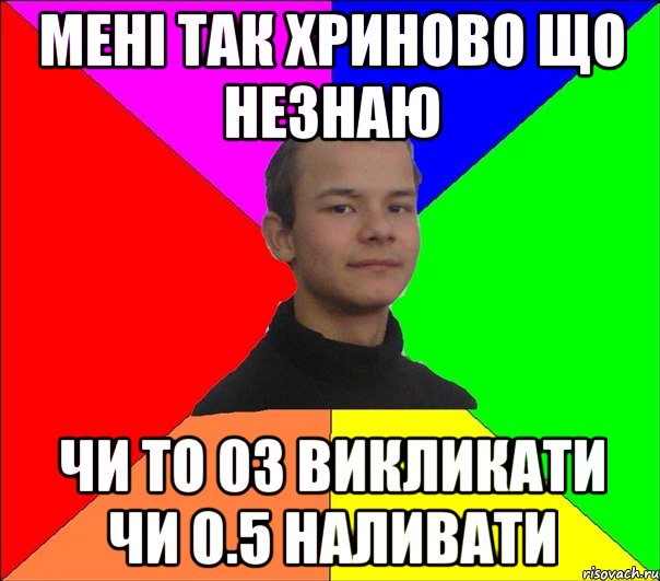 мені так хриново що незнаю чи то 03 викликати чи 0.5 наливати