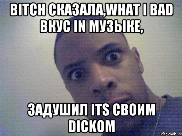 bitch сказала,what i bad вкус in музыке, задушил its своим dickoм