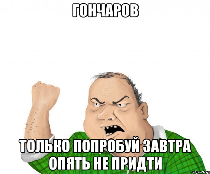 ГОНЧАРОВ ТОЛЬКО ПОПРОБУЙ ЗАВТРА ОПЯТЬ НЕ ПРИДТИ, Мем мужик