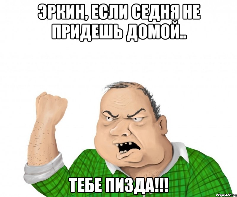 Эркин, если седня не придешь домой.. ТЕБЕ ПИЗДА!!!, Мем мужик