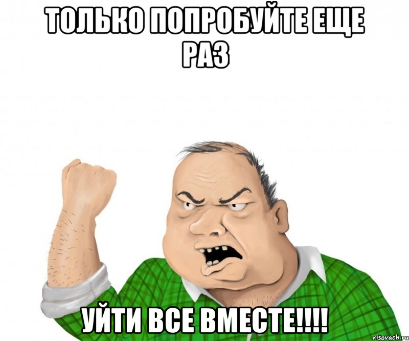 ТОЛЬКО ПОПРОБУЙТЕ ЕЩЕ РАЗ УЙТИ ВСЕ ВМЕСТЕ!!!!, Мем мужик