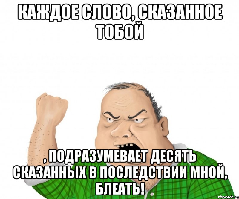 Каждое слово, сказанное тобой , подразумевает десять сказанных в последствии мной, блеать!, Мем мужик