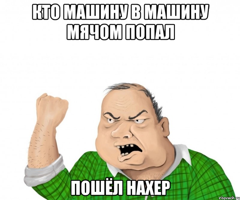 КТО МАШИНУ В МАШИНУ МЯЧОМ ПОПАЛ Пошёл нахер, Мем мужик