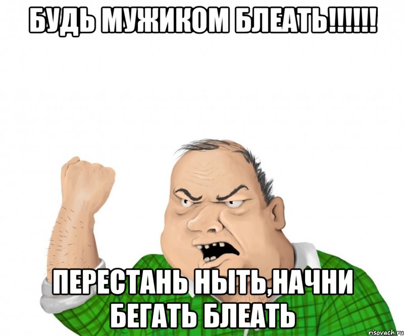 Будь мужиком блеать!!!!!! Перестань ныть,начни бегать БЛЕАТЬ