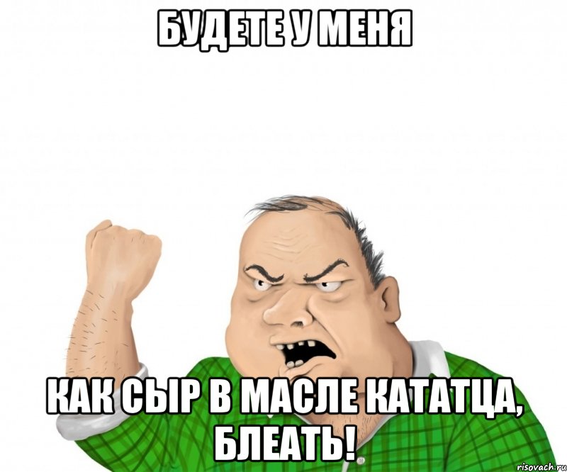Будете у меня как сыр в масле кататца, блеать!