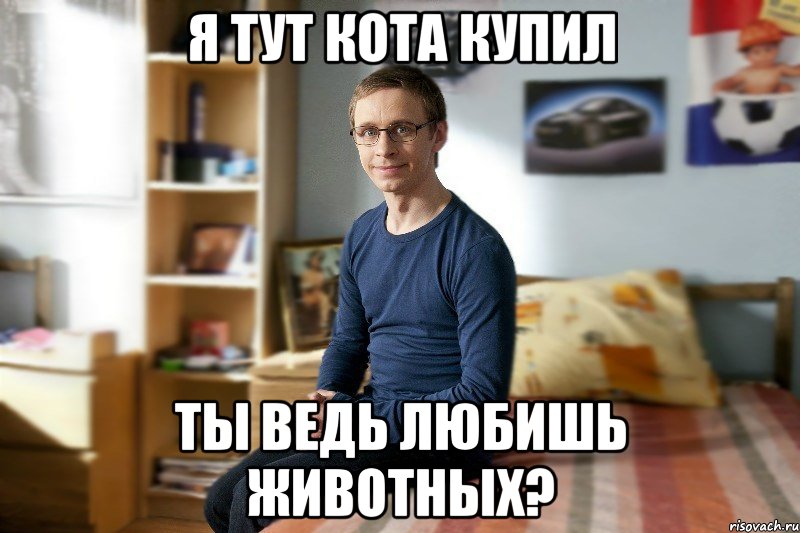 Я тут кота купил Ты ведь любишь животных?