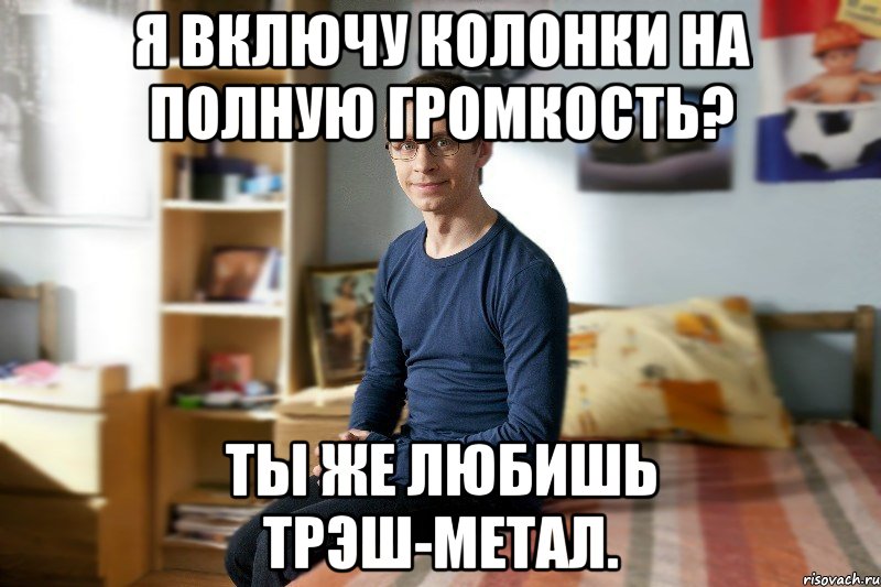 Я включу колонки на полную громкость? Ты же любишь трэш-метал.