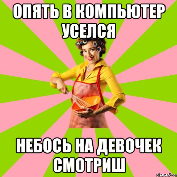 Опять в компьютер уселся небось на девочек смотриш