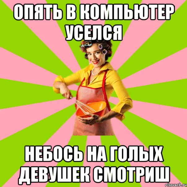 Опять в компьютер уселся небось на голых девушек смотриш