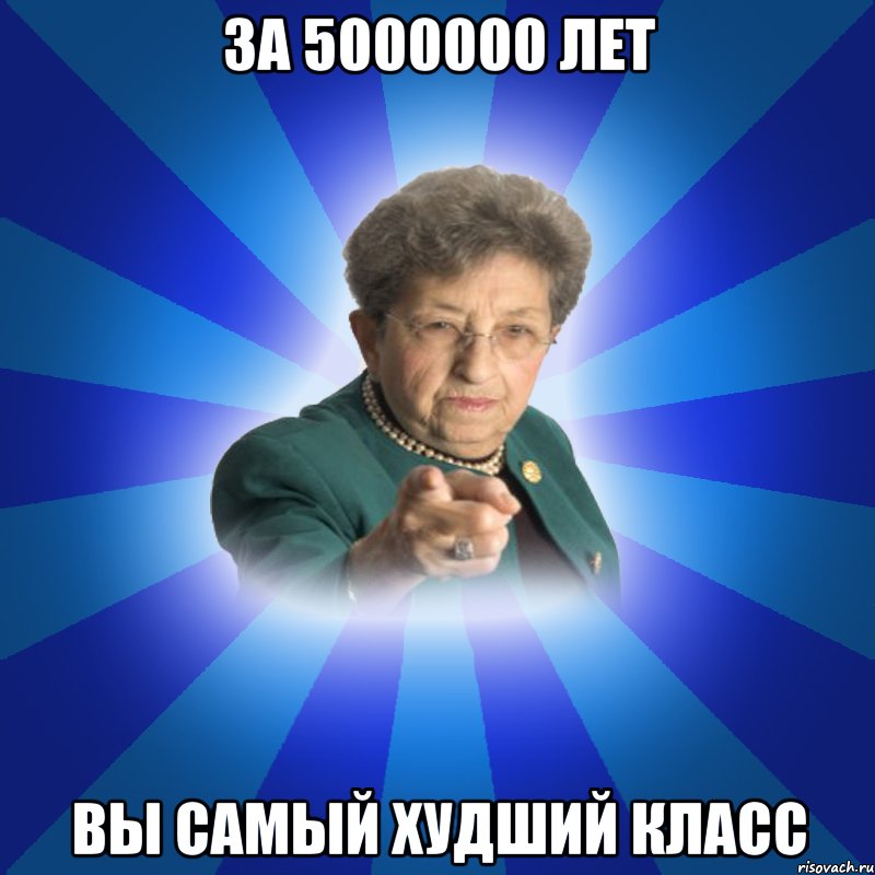 за 5000000 лет вы самый худший класс