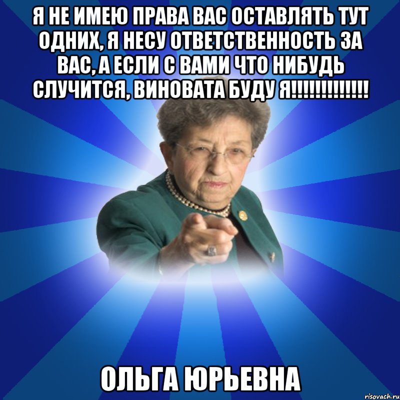 я не имею права вас оставлять тут одних, я несу ответственность за вас, а если с вами что нибудь случится, виновата буду я!!!!!!!!!!!!! Ольга Юрьевна, Мем Наталья Ивановна