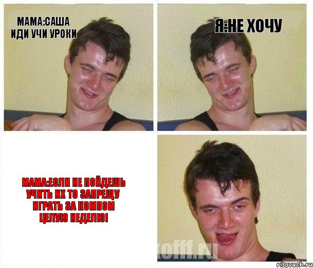 Мама:Саша иди учи уроки Я:не хочу Мама:Если не пойдешь учить их то запрещу играть за компом ЦЕЛУЮ НЕДЕЛЮ!