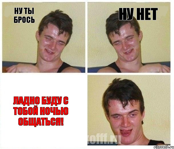 Ну ты брось НУ нет ЛАдно буду с тобой ночью общаться!