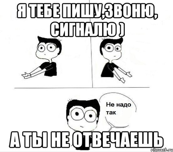 Я тебе пишу,звоню, сигналю ) А ты не отвечаешь