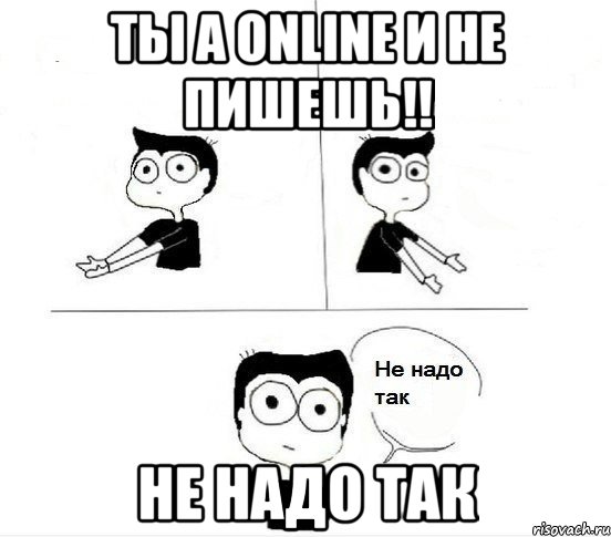 Ты а online и не пишешь!! НЕ НАДО ТАК