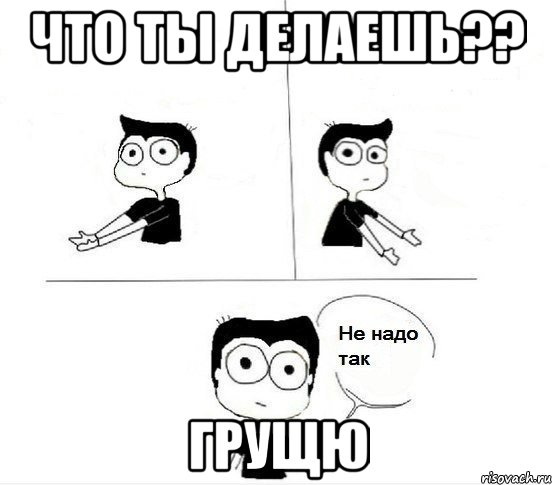 что ты делаешь?? грущю