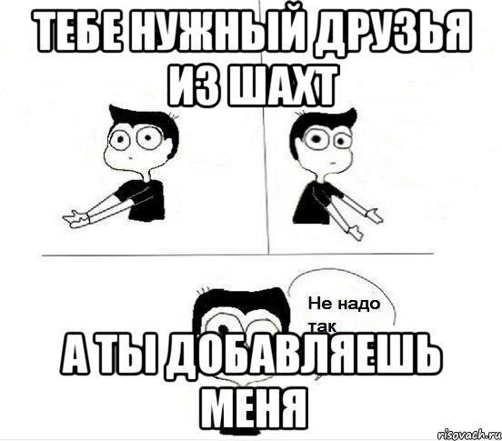 тебе нужный друзья из Шахт а ты добавляешь меня