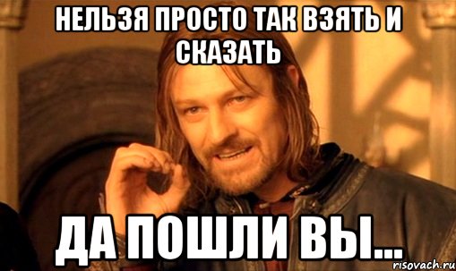 НЕЛЬЗЯ ПРОСТО ТАК ВЗЯТЬ И СКАЗАТЬ ДА ПОШЛИ ВЫ...
