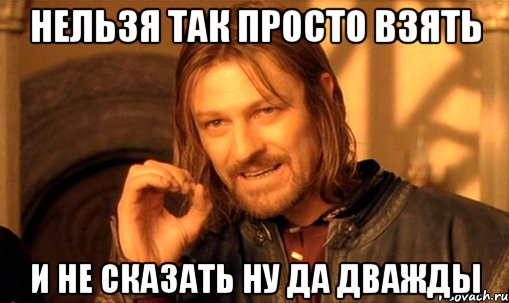 Нельзя так просто взять и не сказать ну да дважды, Мем Нельзя просто так взять и (Боромир мем)