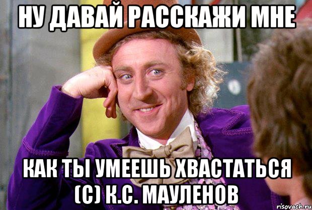 Ну давай расскажи мне как ты умеешь хвастаться (с) К.С. Мауленов, Мем Ну давай расскажи (Вилли Вонка)