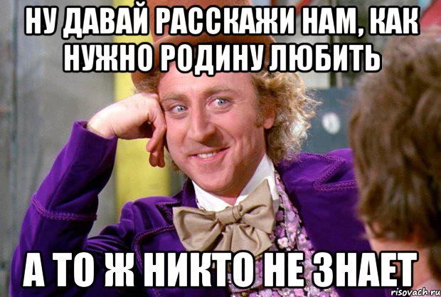 ну давай расскажи нам, как нужно родину любить а то ж никто не знает, Мем Ну давай расскажи (Вилли Вонка)