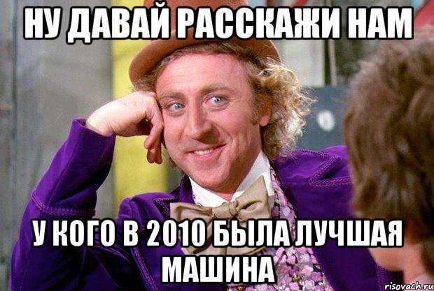 Ну давай расскажи нам У кого в 2010 была лучшая машина, Мем Ну давай расскажи (Вилли Вонка)