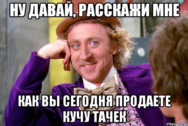 Ну давай, расскажи мне как вы сегодня продаете кучу тачек, Мем Ну давай расскажи (Вилли Вонка)