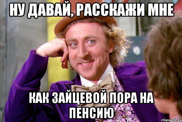 Ну давай, расскажи мне как Зайцевой пора на пенсию, Мем Ну давай расскажи (Вилли Вонка)