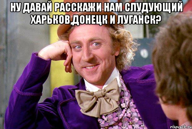 Ну давай расскажи нам слудующий Харьков,Донецк и Луганск? , Мем Ну давай расскажи (Вилли Вонка)