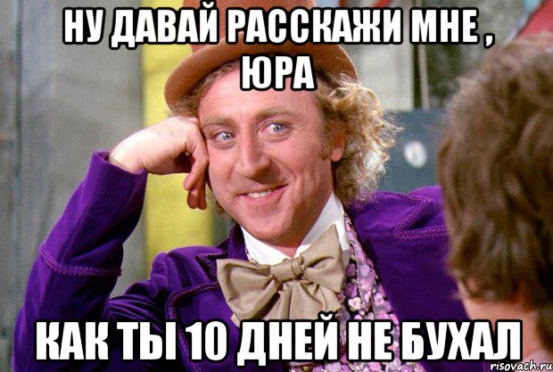 ну давай расскажи мне , юра как ты 10 дней не бухал, Мем Ну давай расскажи (Вилли Вонка)