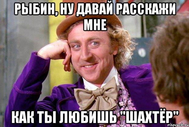 Рыбин, ну давай расскажи мне как ты любишь "Шахтёр", Мем Ну давай расскажи (Вилли Вонка)