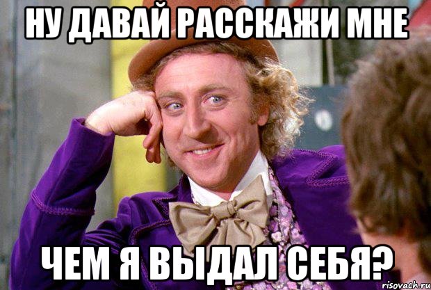 НУ ДАВАЙ РАССКАЖИ МНЕ ЧЕМ Я ВЫДАЛ СЕБЯ?, Мем Ну давай расскажи (Вилли Вонка)