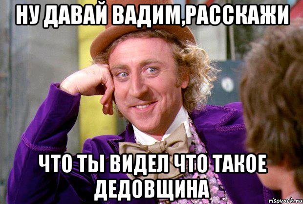 ну давай Вадим,расскажи что ты видел что такое дедовщина, Мем Ну давай расскажи (Вилли Вонка)