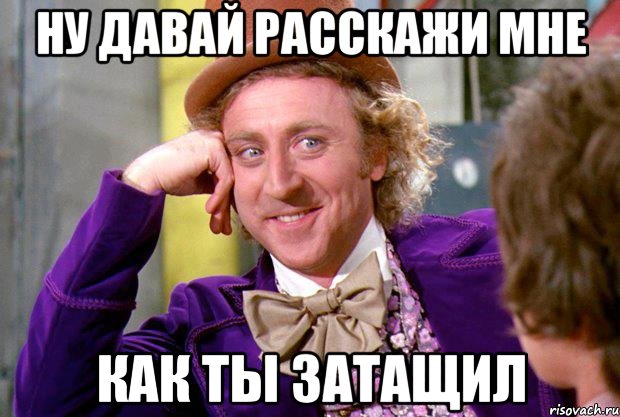 ну давай расскажи мне как ты затащил, Мем Ну давай расскажи (Вилли Вонка)