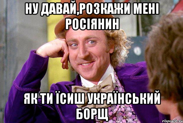 НУ ДАВАЙ,РОЗКАЖИ МЕНІ РОСІЯНИН ЯК ТИ ЇСИШ УКРАЇНСЬКИЙ БОРЩ, Мем Ну давай расскажи (Вилли Вонка)