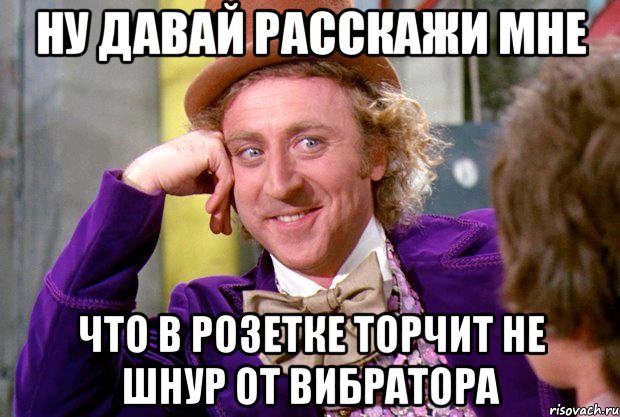 НУ ДАВАЙ РАССКАЖИ МНЕ ЧТО В РОЗЕТКЕ ТОРЧИТ НЕ ШНУР ОТ ВИБРАТОРА, Мем Ну давай расскажи (Вилли Вонка)