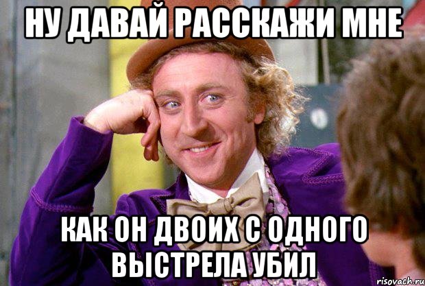 НУ ДАВАЙ РАССКАЖИ МНЕ КАК ОН ДВОИХ С ОДНОГО ВЫСТРЕЛА УБИЛ, Мем Ну давай расскажи (Вилли Вонка)