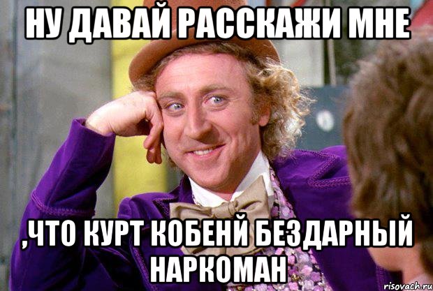 ну давай расскажи мне ,что курт кобенй бездарный наркоман, Мем Ну давай расскажи (Вилли Вонка)