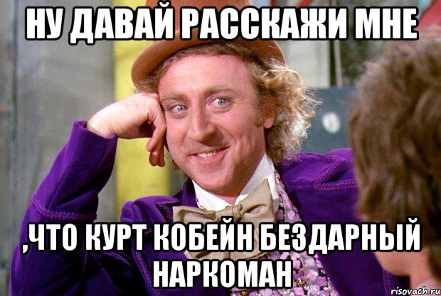 ну давай расскажи мне ,что курт кобейн бездарный наркоман, Мем Ну давай расскажи (Вилли Вонка)