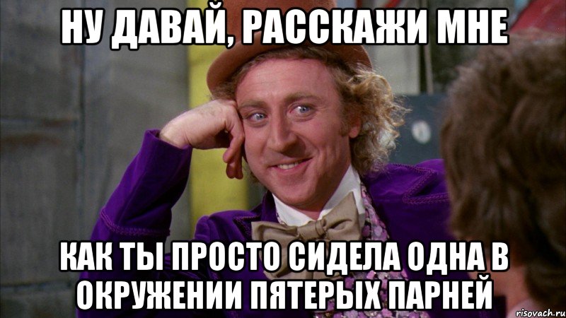 ну давай, расскажи мне как ты просто сидела одна в окружении пятерых парней, Мем Ну давай расскажи (Вилли Вонка)