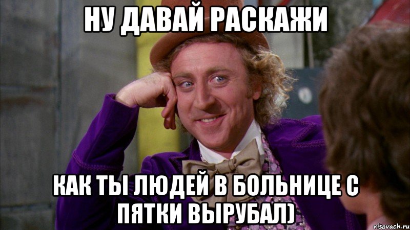 ну давай раскажи как ты людей в больнице с пятки вырубал), Мем Ну давай расскажи (Вилли Вонка)